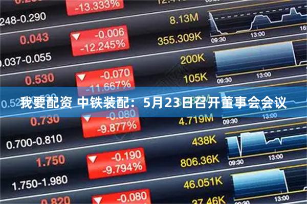 我要配资 中铁装配：5月23日召开董事会会议