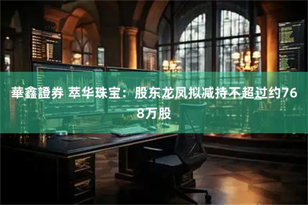 華鑫證券 萃华珠宝：股东龙凤拟减持不超过约768万股