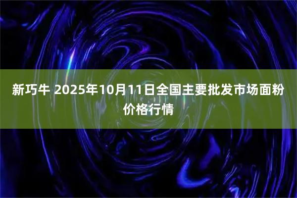新巧牛 2025年10月11日全国主要批发市场面粉价格行情