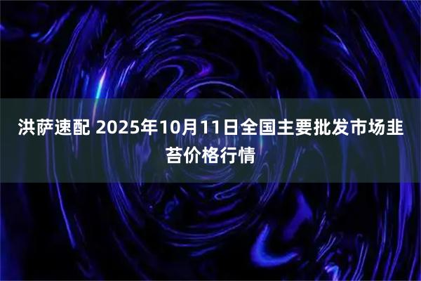 洪萨速配 2025年10月11日全国主要批发市场韭苔价格行情