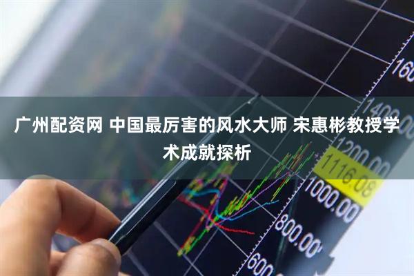 广州配资网 中国最厉害的风水大师 宋惠彬教授学术成就探析