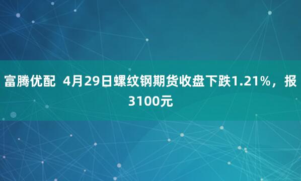 富腾优配  4月29日螺纹钢期货收盘下跌1.21%，报3100元