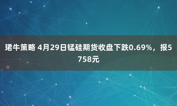珺牛策略 4月29日锰硅期货收盘下跌0.69%，报5758元