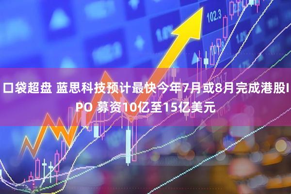 口袋超盘 蓝思科技预计最快今年7月或8月完成港股IPO 募资10亿至15亿美元
