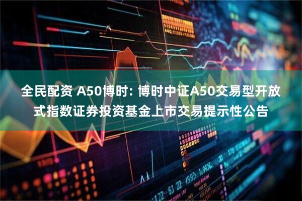 全民配资 A50博时: 博时中证A50交易型开放式指数证券投资基金上市交易提示性公告