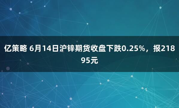 亿策略 6月14日沪锌期货收盘下跌0.25%,报21895元