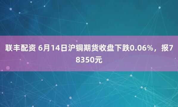 联丰配资 6月14日沪铜期货收盘下跌0.06%,报78350元