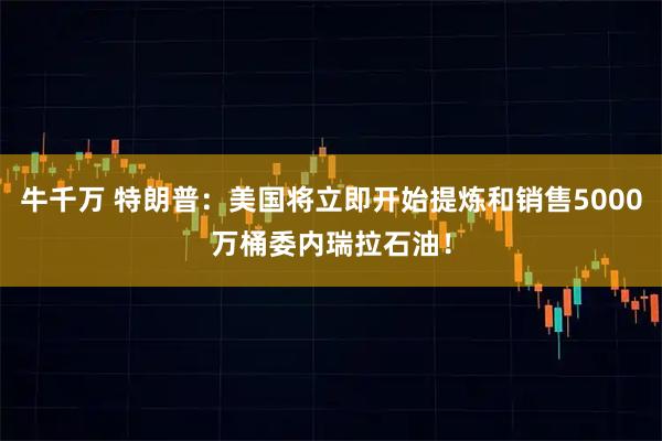 牛千万 特朗普:美国将立即开始提炼和销售5000万桶委内瑞拉石油!
