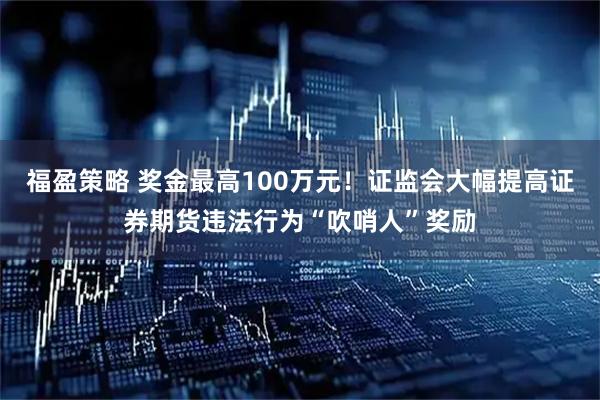 福盈策略 奖金最高100万元！证监会大幅提高证券期货违法行为“吹哨人”奖励