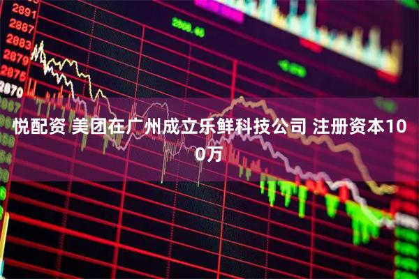 悦配资 美团在广州成立乐鲜科技公司 注册资本100万
