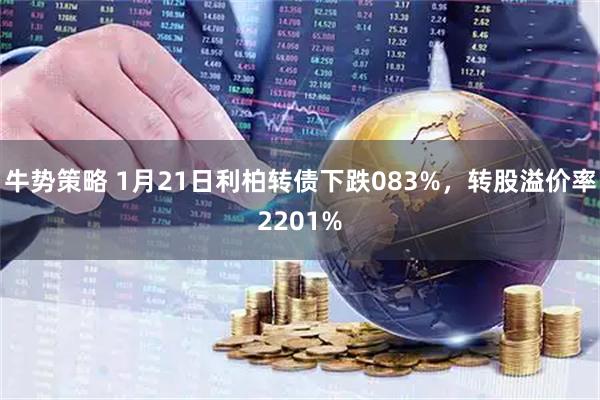 牛势策略 1月21日利柏转债下跌083%，转股溢价率2201%