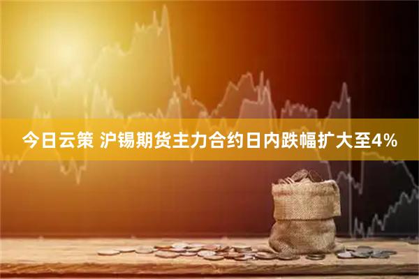今日云策 沪锡期货主力合约日内跌幅扩大至4%