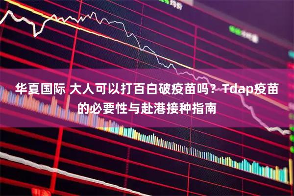 华夏国际 大人可以打百白破疫苗吗？Tdap疫苗的必要性与赴港接种指南