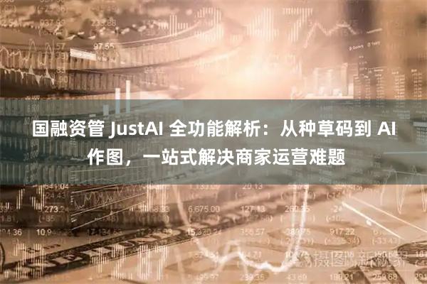 国融资管 JustAI 全功能解析:从种草码到 AI 作图,一站式解决商家运营难题