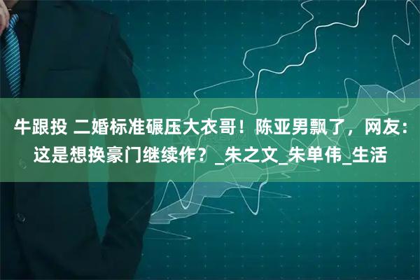 牛跟投 二婚标准碾压大衣哥！陈亚男飘了，网友：这是想换豪门继续作？_朱之文_朱单伟_生活