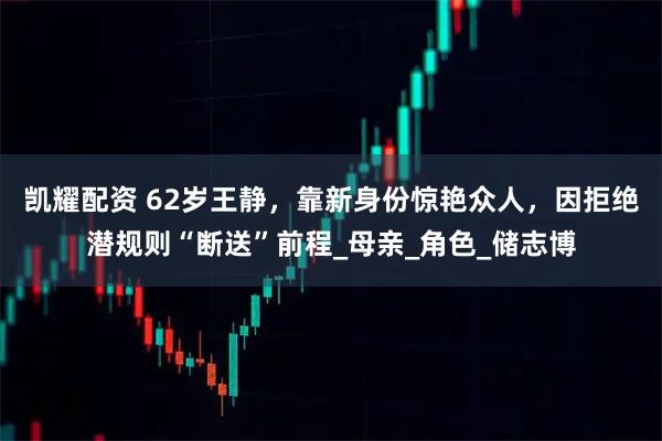 凯耀配资 62岁王静，靠新身份惊艳众人，因拒绝潜规则“断送”前程_母亲_角色_储志博