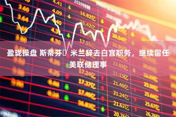 盈珑操盘 斯蒂芬・米兰辞去白宫职务,继续留任美联储理事