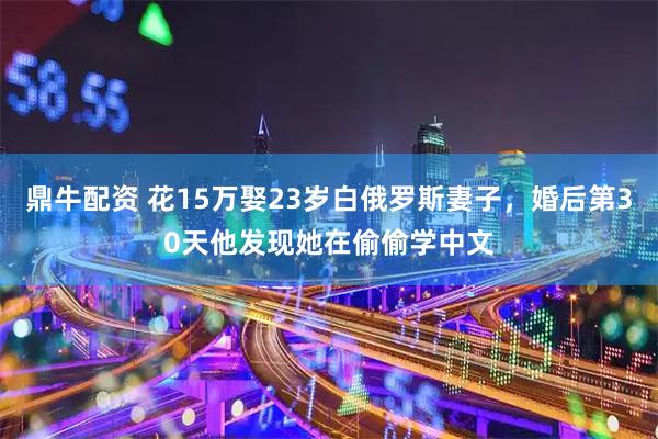 鼎牛配资 花15万娶23岁白俄罗斯妻子，婚后第30天他发现她在偷偷学中文