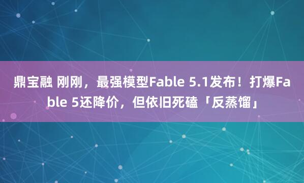 鼎宝融 刚刚，最强模型Fable 5.1发布！打爆Fable 5还降价，但依旧死磕「反蒸馏」